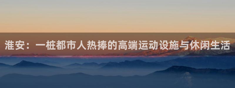 百度红足一1使用说明：淮安：一桩都市人热捧的高端运动设施与休闲生活