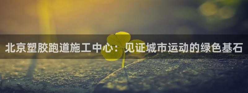 红足1世1站2站管理网：北京塑胶跑道施工中心：见证城市运动的绿色基石